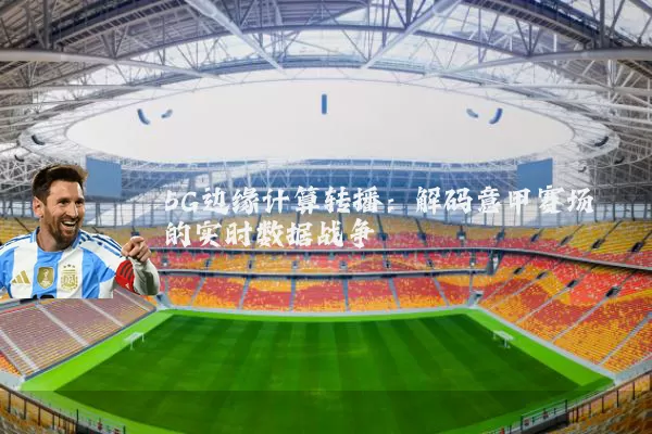 5G边缘计算转播:解码意甲赛场的实时数据战争