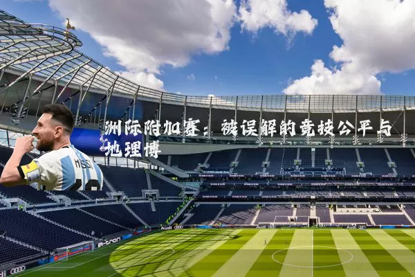 洲际附加赛:被误解的竞技公平与地理博弈