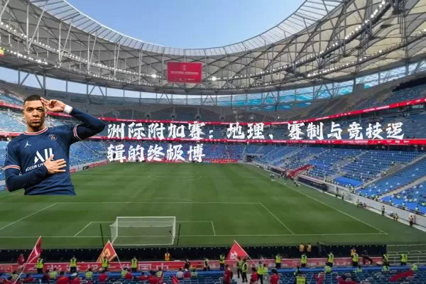 洲际附加赛:地理、赛制与竞技逻辑的终极博弈